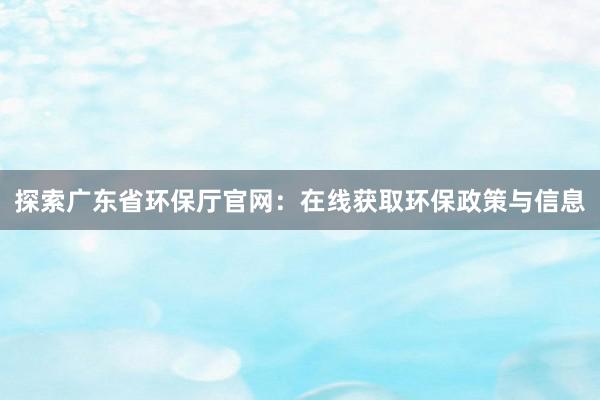 探索广东省环保厅官网：在线获取环保政策与信息